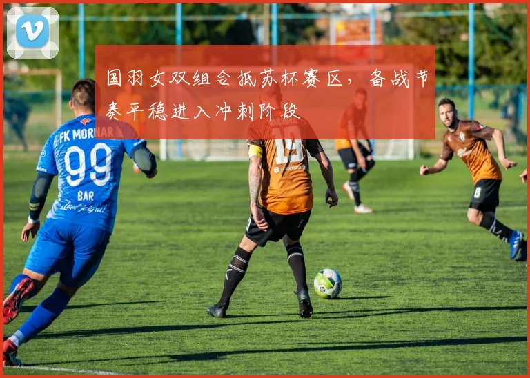 国羽女双组合抵苏杯赛区，备战节奏平稳进入冲刺阶段