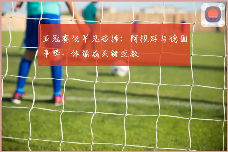 亚冠赛场罕见碰撞：阿根廷与德国争锋，体能成关键变数