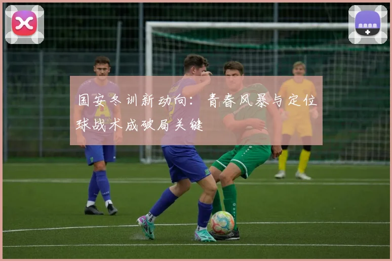 国安冬训新动向：青春风暴与定位球战术成破局关键