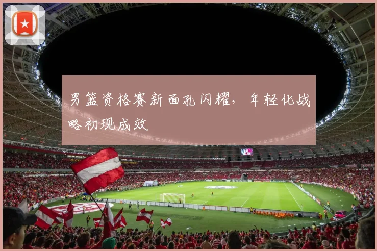 男篮资格赛新面孔闪耀，年轻化战略初现成效