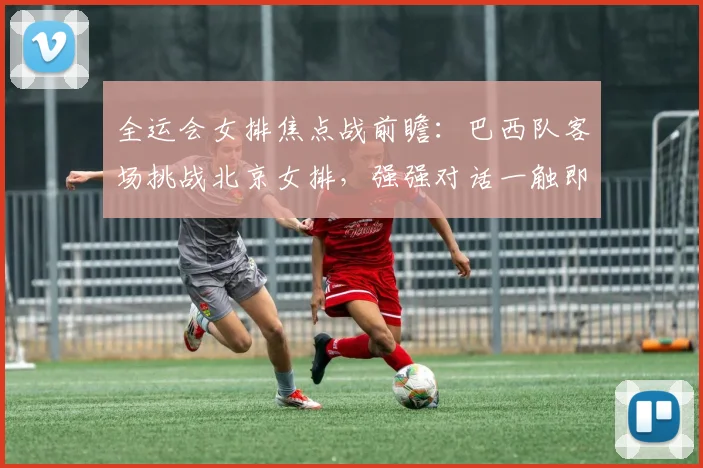 全运会女排焦点战前瞻：巴西队客场挑战北京女排，强强对话一触即发