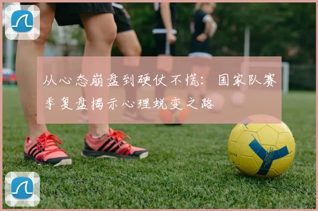 从心态崩盘到硬仗不慌：国家队赛季复盘揭示心理蜕变之路
