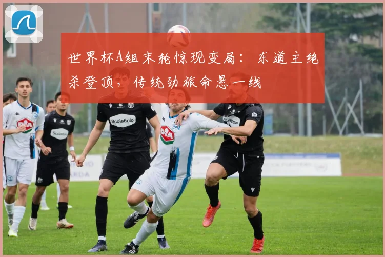 世界杯A组末轮惊现变局：东道主绝杀登顶，传统劲旅命悬一线