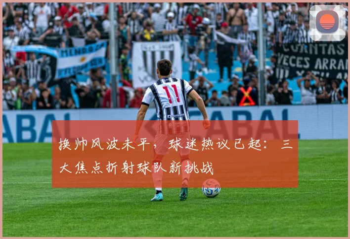 换帅风波未平，球迷热议已起：三大焦点折射球队新挑战