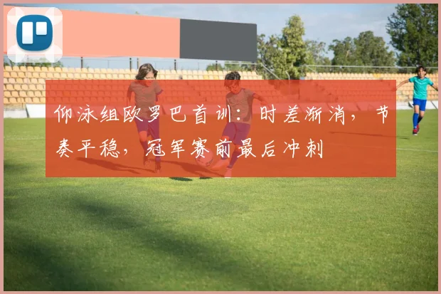仰泳组欧罗巴首训：时差渐消，节奏平稳，冠军赛前最后冲刺