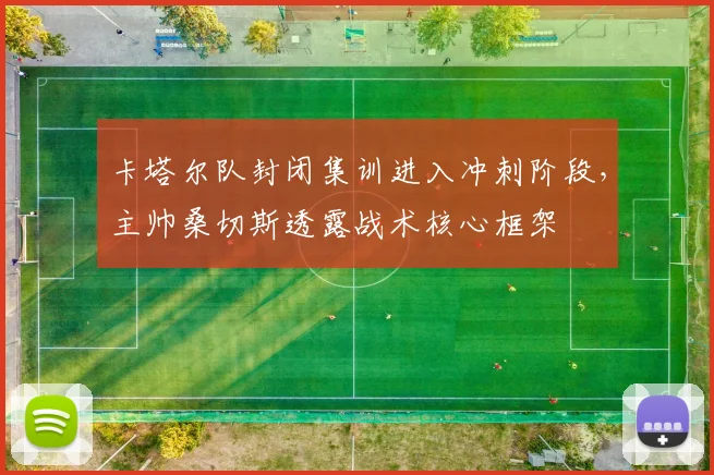 卡塔尔队封闭集训进入冲刺阶段，主帅桑切斯透露战术核心框架