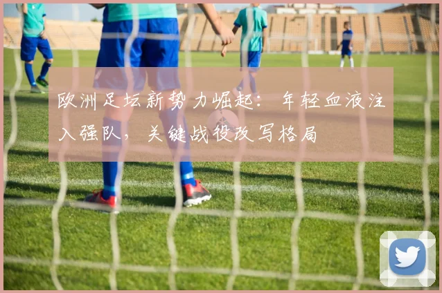 欧洲足坛新势力崛起：年轻血液注入强队，关键战役改写格局