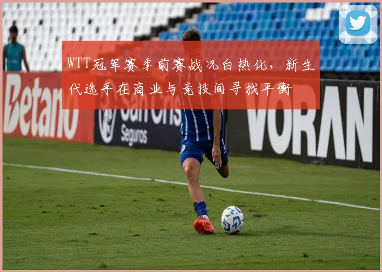 WTT冠军赛季前赛战况白热化，新生代选手在商业与竞技间寻找平衡