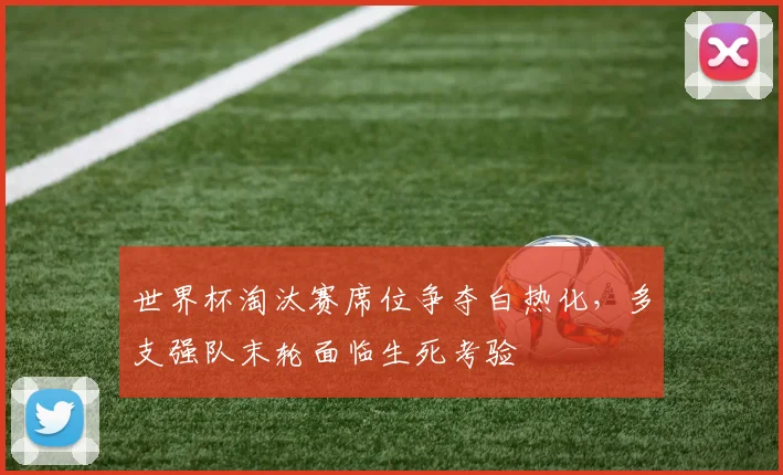 世界杯淘汰赛席位争夺白热化，多支强队末轮面临生死考验