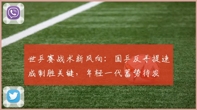 世乒赛战术新风向：国乒反手提速成制胜关键，年轻一代蓄势待发