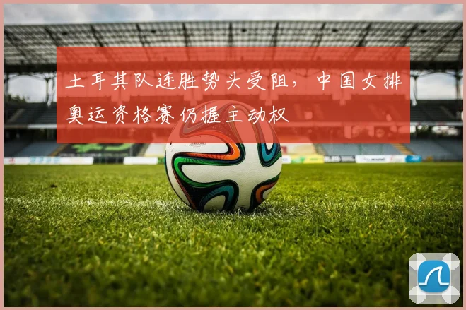 土耳其队连胜势头受阻，中国女排奥运资格赛仍握主动权