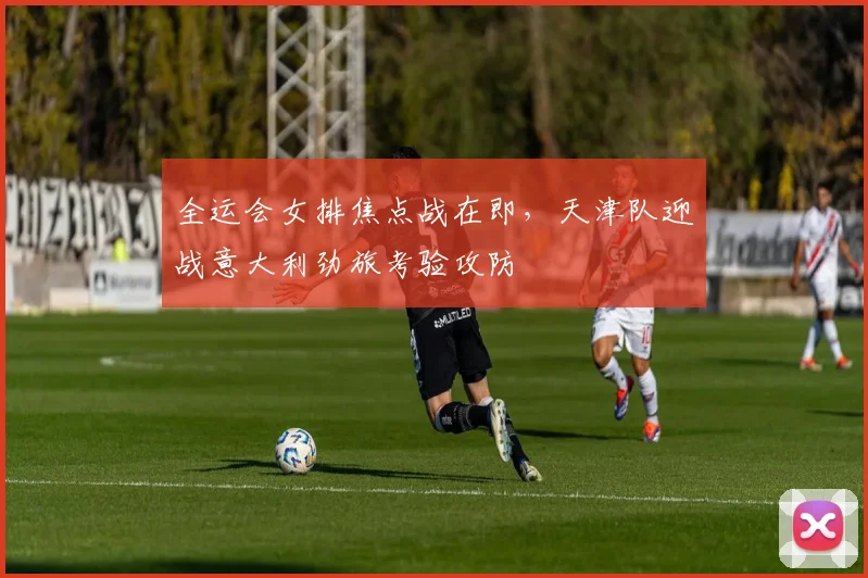 全运会女排焦点战在即，天津队迎战意大利劲旅考验攻防
