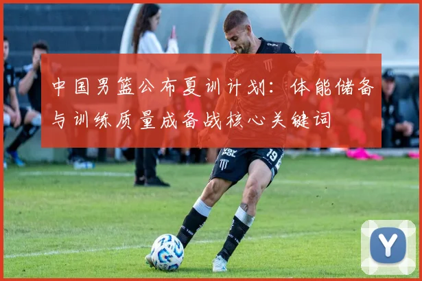 中国男篮公布夏训计划：体能储备与训练质量成备战核心关键词