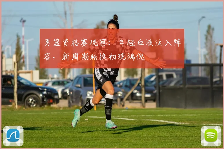 男篮资格赛观察：年轻血液注入阵容，新周期轮换初现端倪