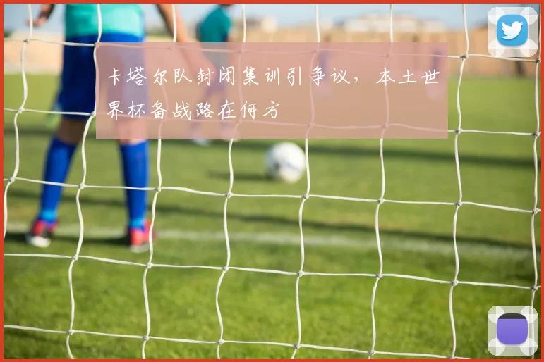 卡塔尔队封闭集训引争议，本土世界杯备战路在何方