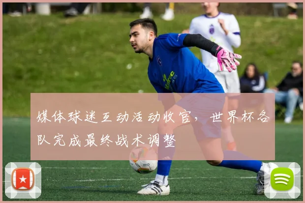媒体球迷互动活动收官，世界杯各队完成最终战术调整