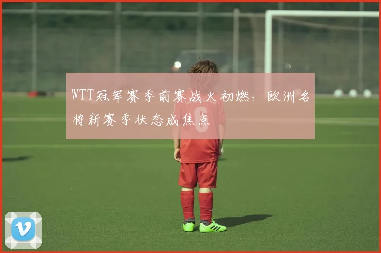 WTT冠军赛季前赛战火初燃，欧洲名将新赛季状态成焦点