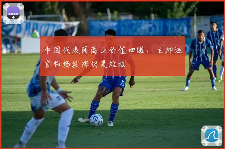 中国代表团商业价值回暖，主帅坦言临场发挥仍是短板